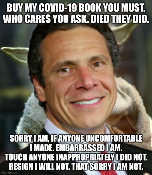 Cuomo Yoda is a sick Sith | BUY MY COVID-19 BOOK YOU MUST. WHO CARES YOU ASK. DIED THEY DID. SORRY I AM, IF ANYONE UNCOMFORTABLE I MADE. EMBARRASSED I AM. TOUCH ANYONE INAPPROPRIATELY I DID NOT. RESIGN I WILL NOT. THAT SORRY I AM NOT. | image tagged in memes,andrew cuomo,yoda,covid,sexual assault,book | made w/ Imgflip meme maker