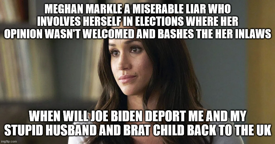 Meghan Markle out of control woman who makes up problems | MEGHAN MARKLE A MISERABLE LIAR WHO INVOLVES HERSELF IN ELECTIONS WHERE HER OPINION WASN'T WELCOMED AND BASHES THE HER INLAWS; WHEN WILL JOE BIDEN DEPORT ME AND MY STUPID HUSBAND AND BRAT CHILD BACK TO THE UK | image tagged in meghan markle,crybaby,queen elizabeth,joe biden | made w/ Imgflip meme maker