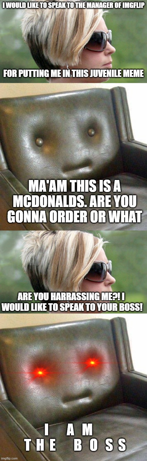 Every Karen's weakness: "I AM THE MANAGER" | I WOULD LIKE TO SPEAK TO THE MANAGER OF IMGFLIP; FOR PUTTING ME IN THIS JUVENILE MEME; MA'AM THIS IS A MCDONALDS. ARE YOU GONNA ORDER OR WHAT; ARE YOU HARRASSING ME?! I  WOULD LIKE TO SPEAK TO YOUR BOSS! I       A   M      T  H  E       B   O   S  S | image tagged in karen,neutral couch | made w/ Imgflip meme maker