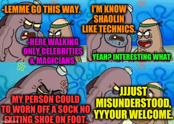 -GF help with plot. | -LEMME GO THIS WAY. I'M KNOW SHAOLIN LIKE TECHNICS. -HERE WALKING ONLY CELEBRITIES & MAGICIANS. YEAH? INTERESTING WHAT. MY PERSON COULD TO WORN OFF A SOCK NO EXITING SHOE ON FOOT. JJJUST MISUNDERSTOOD, YYYOUR WELCOME. | image tagged in memes,how tough are you,celebrities,household magician,sea,welcome to the matrix | made w/ Imgflip meme maker