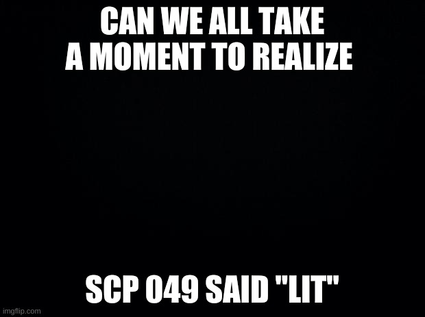 can we? | CAN WE ALL TAKE A MOMENT TO REALIZE; SCP 049 SAID "LIT" | image tagged in black background | made w/ Imgflip meme maker