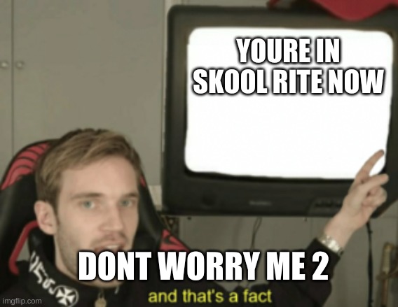 and that's a fact | YOURE IN SKOOL RITE NOW; DONT WORRY ME 2 | image tagged in and that's a fact | made w/ Imgflip meme maker