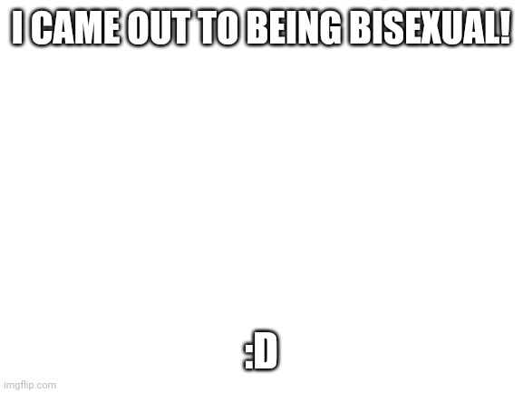 Blank White Template | I CAME OUT TO BEING BISEXUAL! :D | image tagged in blank white template | made w/ Imgflip meme maker