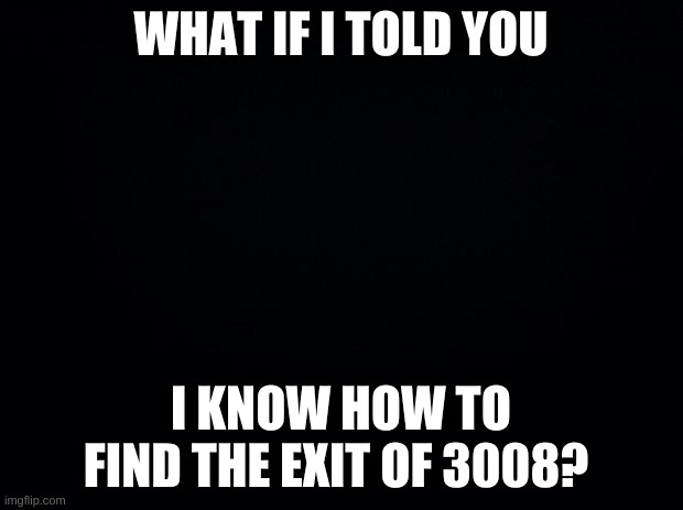 what if? | WHAT IF I TOLD YOU; I KNOW HOW TO FIND THE EXIT OF 3008? | image tagged in black background | made w/ Imgflip meme maker