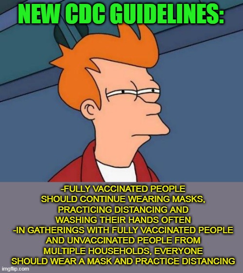 So It's Basically Like Not Taking The Vaccine At All.... | NEW CDC GUIDELINES:; -FULLY VACCINATED PEOPLE SHOULD CONTINUE WEARING MASKS, PRACTICING DISTANCING AND WASHING THEIR HANDS OFTEN
-IN GATHERINGS WITH FULLY VACCINATED PEOPLE AND UNVACCINATED PEOPLE FROM MULTIPLE HOUSEHOLDS, EVERYONE SHOULD WEAR A MASK AND PRACTICE DISTANCING | image tagged in memes,futurama fry,vaccines,covid,covid-19,coronavirus | made w/ Imgflip meme maker