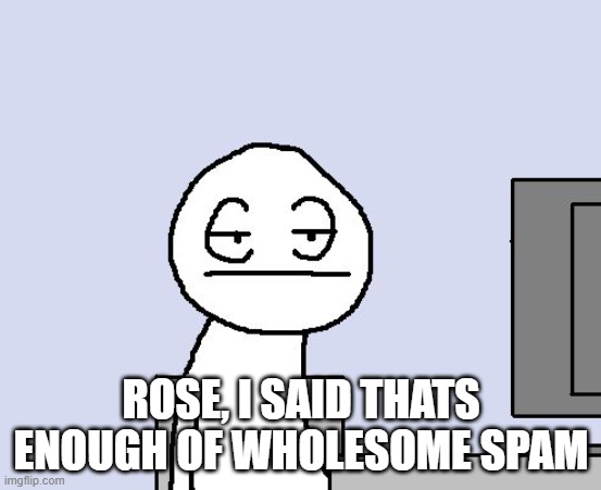 Bored of this crap | ROSE, I SAID THATS ENOUGH OF WHOLESOME SPAM | image tagged in bored of this crap | made w/ Imgflip meme maker