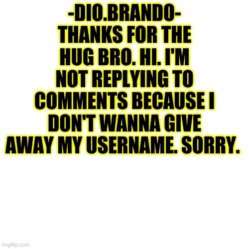 Blank Transparent Square Meme | -DIO.BRANDO- THANKS FOR THE HUG BRO. HI. I'M NOT REPLYING TO COMMENTS BECAUSE I DON'T WANNA GIVE AWAY MY USERNAME. SORRY. | image tagged in memes,blank transparent square | made w/ Imgflip meme maker