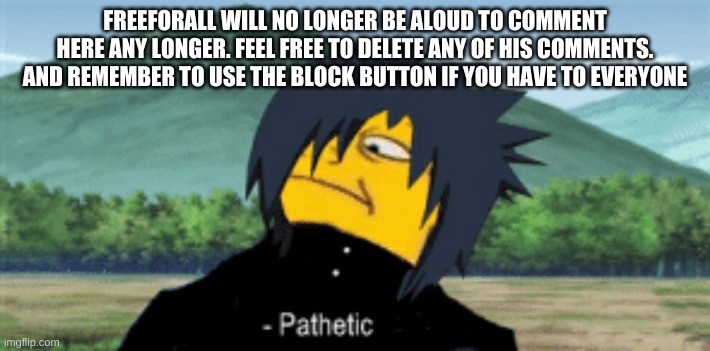 allowed* k remember everyone the block button exists, so use it whenever you have to. | FREEFORALL WILL NO LONGER BE ALOUD TO COMMENT HERE ANY LONGER. FEEL FREE TO DELETE ANY OF HIS COMMENTS. AND REMEMBER TO USE THE BLOCK BUTTON IF YOU HAVE TO EVERYONE | image tagged in sasuke pathetic | made w/ Imgflip meme maker