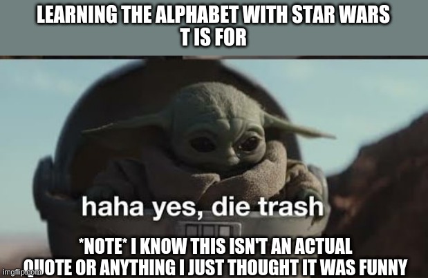 Learning the alphabet with Star Wars | LEARNING THE ALPHABET WITH STAR WARS
T IS FOR; *NOTE* I KNOW THIS ISN'T AN ACTUAL QUOTE OR ANYTHING I JUST THOUGHT IT WAS FUNNY | image tagged in haha yes die trash | made w/ Imgflip meme maker