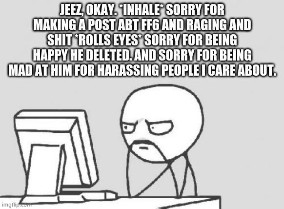 that what yall wanted to hear? i'm sorry- jeez- | JEEZ, OKAY. *INHALE* SORRY FOR MAKING A POST ABT FF6 AND RAGING AND SHIT *ROLLS EYES* SORRY FOR BEING HAPPY HE DELETED. AND SORRY FOR BEING MAD AT HIM FOR HARASSING PEOPLE I CARE ABOUT. | image tagged in memes,computer guy | made w/ Imgflip meme maker