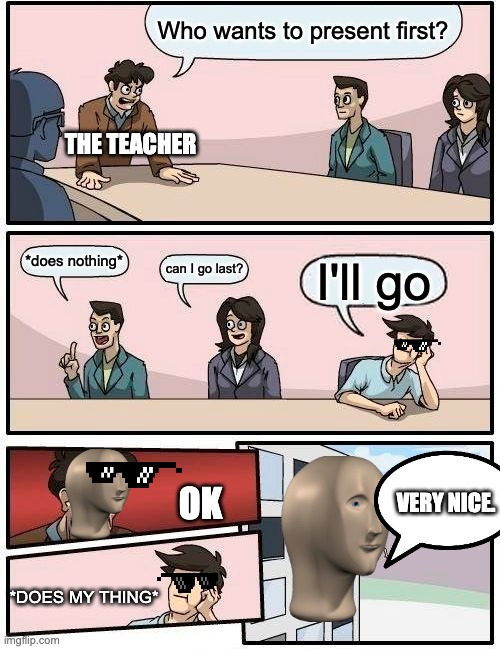 Me literally everyday. | Who wants to present first? THE TEACHER; *does nothing*; can I go last? I'll go; VERY NICE. OK; *DOES MY THING* | image tagged in memes,boardroom meeting suggestion | made w/ Imgflip meme maker