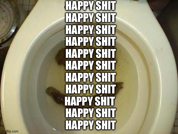 shit | HAPPY SHIT
HAPPY SHIT
HAPPY SHIT
HAPPY SHIT
HAPPY SHIT
HAPPY SHIT
HAPPY SHIT
HAPPY SHIT
HAPPY SHIT 
HAPPY SHIT
HAPPY SHIT | image tagged in shit | made w/ Imgflip meme maker