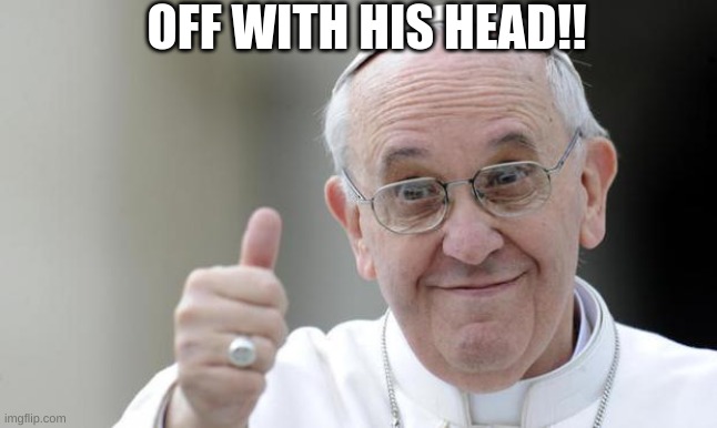 Pope francis | OFF WITH HIS HEAD!! | image tagged in pope francis | made w/ Imgflip meme maker