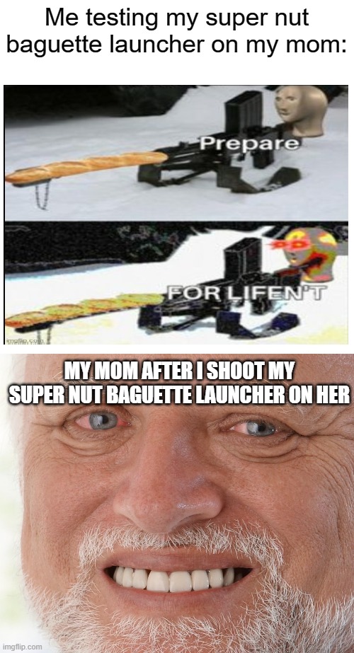 Lol | Me testing my super nut baguette launcher on my mom:; MY MOM AFTER I SHOOT MY SUPER NUT BAGUETTE LAUNCHER ON HER | image tagged in memes,blank transparent square,hide the pain harold | made w/ Imgflip meme maker