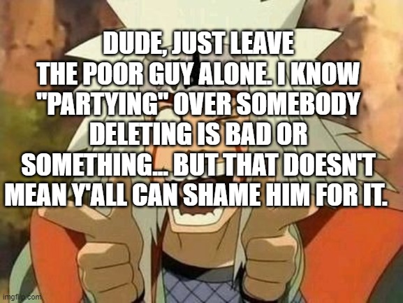 If you know what I'm talking about, good for you. | DUDE, JUST LEAVE THE POOR GUY ALONE. I KNOW "PARTYING" OVER SOMEBODY DELETING IS BAD OR SOMETHING... BUT THAT DOESN'T MEAN Y'ALL CAN SHAME HIM FOR IT. | image tagged in jiraiya | made w/ Imgflip meme maker