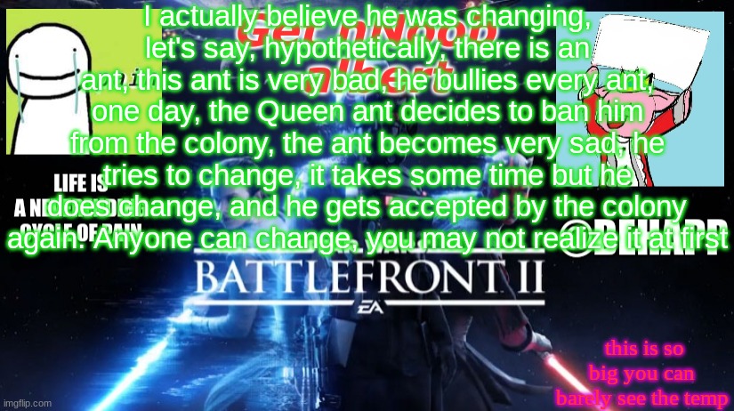 BeHapp's Final announcement template | I actually believe he was changing, let's say, hypothetically, there is an ant, this ant is very bad, he bullies every ant, one day, the Queen ant decides to ban him from the colony, the ant becomes very sad, he tries to change, it takes some time but he does change, and he gets accepted by the colony again. Anyone can change, you may not realize it at first; this is so big you can barely see the temp | image tagged in behapp's final announcement template | made w/ Imgflip meme maker
