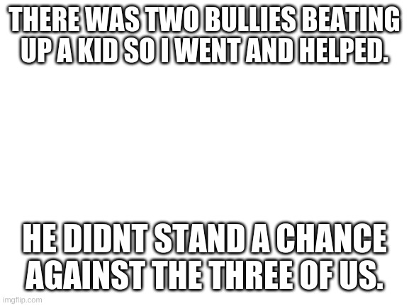 Blank White Template |  THERE WAS TWO BULLIES BEATING UP A KID SO I WENT AND HELPED. HE DIDNT STAND A CHANCE AGAINST THE THREE OF US. | image tagged in blank white template | made w/ Imgflip meme maker