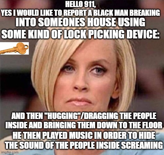 ... stupidity | HELLO 911,
YES I WOULD LIKE TO REPORT A BLACK MAN BREAKING; INTO SOMEONES HOUSE USING SOME KIND OF LOCK PICKING DEVICE:; AND THEN "HUGGING"/DRAGGING THE PEOPLE INSIDE AND BRINGING THEM DOWN TO THE FLOOR; HE THEN PLAYED MUSIC IN ORDER TO HIDE THE SOUND OF THE PEOPLE INSIDE SCREAMING | image tagged in karen the manager will see you now | made w/ Imgflip meme maker