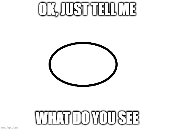 :0 | OK, JUST TELL ME; WHAT DO YOU SEE | image tagged in blank white template | made w/ Imgflip meme maker