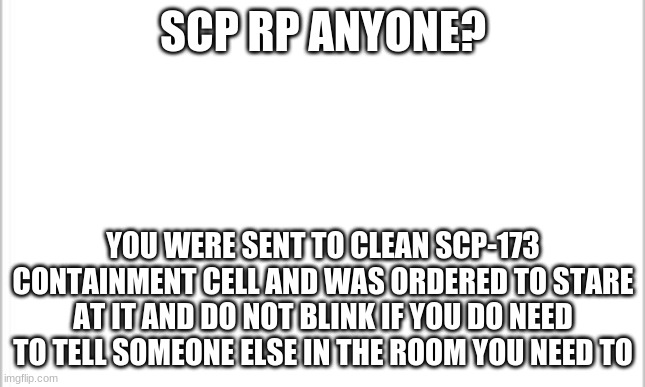 white background | SCP RP ANYONE? YOU WERE SENT TO CLEAN SCP-173 CONTAINMENT CELL AND WAS ORDERED TO STARE AT IT AND DO NOT BLINK IF YOU DO NEED TO TELL SOMEONE ELSE IN THE ROOM YOU NEED TO | image tagged in white background | made w/ Imgflip meme maker