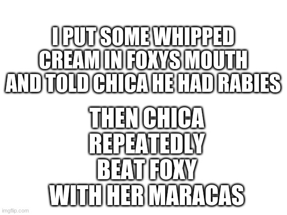 poor foxy | THEN CHICA REPEATEDLY BEAT FOXY WITH HER MARACAS; I PUT SOME WHIPPED CREAM IN FOXYS MOUTH AND TOLD CHICA HE HAD RABIES | image tagged in blank white template,oof | made w/ Imgflip meme maker