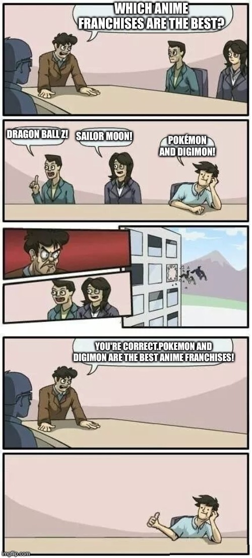 Boardroom Meeting Suggestion 2 | WHICH ANIME FRANCHISES ARE THE BEST? DRAGON BALL Z! SAILOR MOON! POKÉMON AND DIGIMON! YOU'RE CORRECT.POKEMON AND DIGIMON ARE THE BEST ANIME FRANCHISES! | image tagged in boardroom meeting suggestion 2 | made w/ Imgflip meme maker