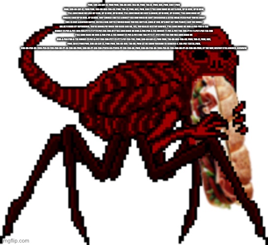 Red vores the world’s biggest sammich | PMM, SUH-AH-SAY-EE, PMM PMM, THA-UH-NOS-THA-UH, PMM, THA-EE, PMM, NOS, PMM, SUH P, PMM PMM, SUH-AH-SAY-EE, PMM PMM, THA-UH-NOS-THA-UH, PMM, THA-EE, PMM, NOS, PMM, SUH P. Y'ALL GONE MAKE ME ACT A FOOL, UP IN HERE, UP IN HERE, Y'ALL GONE MAKE ME LOSE MY COOL, UP IN HERE, UP IN HERE. Y'ALL GONE MAKE ME BUST A SMACK, UP IN HERE, UP IN HERE, Y'ALL GONE MAKE MY FINGERS SNAP, UP IN HERE, UP IN HERE. WHY SHOULD I BATTLE A CRUSTY OLD MAN WHEN HE CAN'T EVEN DEFEAT A LITTLE WEAK PETER PAN? YOU'RE LUCKY THIS IS ONLY A BEATBOX BATTLE, CUZ IN A REAL BATTLE I WOULD MAKE YOU FEEL RATTLED. LOOK AT HIM, HE'S ONLY GOT ONE PLANET, I GOT THE WHOLE GALAXY UNDER MY DEPENDENCE, YOU'RE GONNA PAY WHEN YOU BLEED AND DIE, YES, YOU REALIZE DESTINY ARRIVES. Y'ALL GONE MAKE ME HUH-A-PAH-PUH-A-TSS HUHBIT-TT-PUT-A-PUT-TUH-TUH-PTTT-TT-PTTT-PUT-TEH-TUH-AYE Y'ALL GONE MAKE ME HUH-A-PAH-PUH-A-TSS HUHBIT-TT-PUT-A-PUT-TUH-TUH-PTTT-TT-PTTT-PUT-TEH-TUH Y'ALL GONE MAKE ME HUH-A-PAH-PUH-A-TSS HUHBIT-TT-PUT-A-PUT-TUH-TUH-PTTT-TT -PTTT-PUT-TEH-TUH YALL GONE MAKE ME HUH-A-PAH-PUH-A-TSS HUHBIT-TT-PUT-A-PUT-TUH-TUH-PTTT-TT-PTTT-PUT-TEH-TUH. PMM, SUH-AH-SAY-EE, PMM PMM, THA-UH-NOS-THA-UH, PMM, THA-EE, PMM, NOS, PMM, SUH P, PMM PMM, SUH-AH-SAY-EE, PMM PMM, THA-UH-NOS-THA-UH, PMM LET ME SHOW YOU HOW TO SCRATCH IT, TEH-PUT-TEHTEH, PMM, SUH-UH-PUH-UH-TMM-PEH-EH-TUH-PAH-UH-PP-EH-TUH-UH-PMM, SUH-UH-PP-SIH-TUH-PTHTH-UH-PTHTH-PP-TEH-TUH-UH, PMM, SUH-UH-PUH-UH-TMM-PEH-EH-TUH-PAH-UH-PP-EH-TUH-UH-PMM, BY THE WAY, DESTINY STILL ARRIVES, BEEWWW. | image tagged in red vores the world s biggest sammich | made w/ Imgflip meme maker