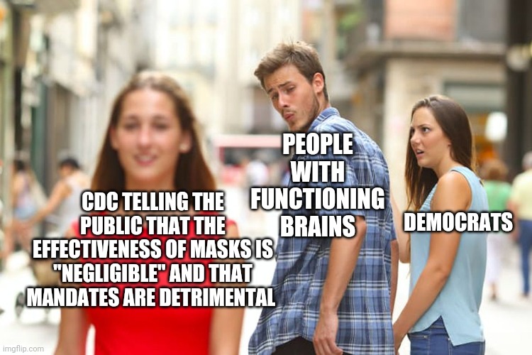 Distracted Boyfriend Meme | PEOPLE WITH FUNCTIONING BRAINS; CDC TELLING THE PUBLIC THAT THE EFFECTIVENESS OF MASKS IS "NEGLIGIBLE" AND THAT MANDATES ARE DETRIMENTAL; DEMOCRATS | image tagged in memes,distracted boyfriend | made w/ Imgflip meme maker