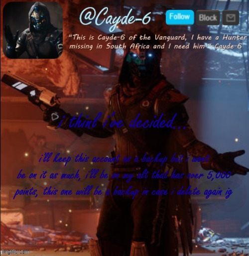 (Dont disapprove this is a update to everyone) | i thinl i've decided... i'll keep this account as a backup but i wont be on it as much, i'll be on my alt that has over 5,000 points, this one will be a backup in case i delete again ig | image tagged in cayde-6 announcement template | made w/ Imgflip meme maker