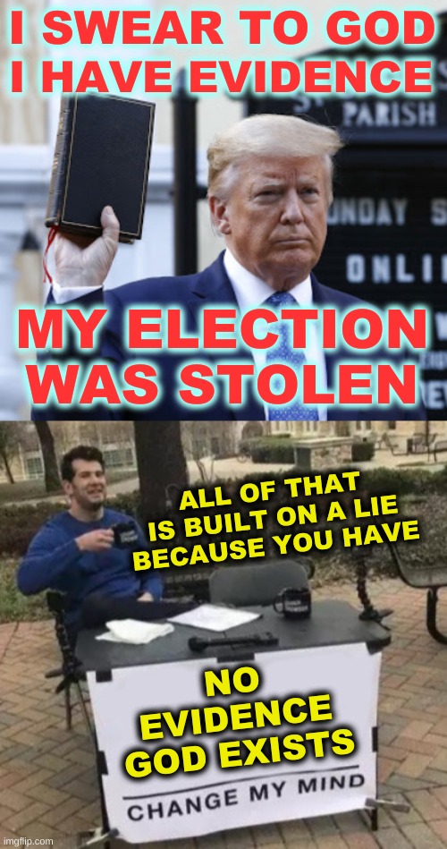 I HAVE EVIDENCE; I SWEAR TO GOD; MY ELECTION
WAS STOLEN; ALL OF THAT IS BUILT ON A LIE
BECAUSE YOU HAVE; NO
EVIDENCE
GOD EXISTS | image tagged in trump bible square,change my mind cropped,election 2020,qanon,conservative hypocrisy,facts | made w/ Imgflip meme maker