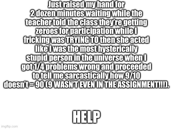 I would curse loudly if I weren’t at school ? | Just raised my hand for 2 dozen minutes waiting while the teacher told the class they’re getting zeroes for participation while I fricking was TRYING TO then she acted like I was the most hysterically stupid person in the universe when I got 1/4 problems wrong and proceeded to tell me sarcastically how 9/10 doesn’t = 90 (9 WASN’T EVEN IN THE ASSIGNMENT!!!). HELP | image tagged in blank white template,mad,not in the mood to put more tags | made w/ Imgflip meme maker