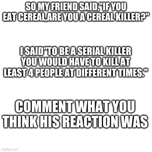 Blank Transparent Square Meme | SO MY FRIEND SAID,"IF YOU EAT CEREAL,ARE YOU A CEREAL KILLER?"; I SAID"TO BE A SERIAL KILLER YOU WOULD HAVE TO KILL AT LEAST 4 PEOPLE AT DIFFERENT TIMES."; COMMENT WHAT YOU THINK HIS REACTION WAS | image tagged in memes,blank transparent square | made w/ Imgflip meme maker