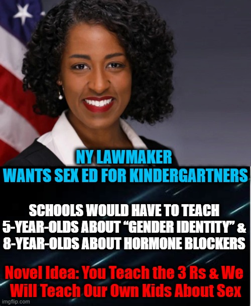 Don't Let the Smile Fool Ya.... | NY LAWMAKER 
WANTS SEX ED FOR KINDERGARTNERS; SCHOOLS WOULD HAVE TO TEACH 
5-YEAR-OLDS ABOUT “GENDER IDENTITY” & 
8-YEAR-OLDS ABOUT HORMONE BLOCKERS; Novel Idea: You Teach the 3 Rs & We 
Will Teach Our Own Kids About Sex | image tagged in politics,liberal vs conservative,democratic socialism,children,education,craziness_all_the_way | made w/ Imgflip meme maker