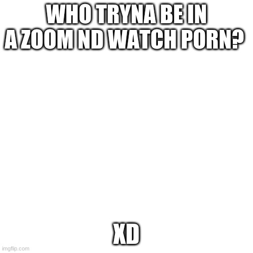 Blank Transparent Square Meme | WHO TRYNA BE IN A ZOOM ND WATCH PORN? XD | image tagged in memes,blank transparent square | made w/ Imgflip meme maker