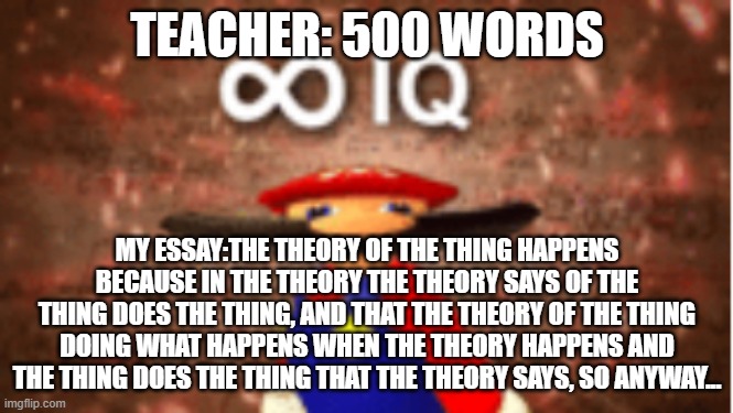 Infinite IQ | TEACHER: 500 WORDS; MY ESSAY:THE THEORY OF THE THING HAPPENS BECAUSE IN THE THEORY THE THEORY SAYS OF THE THING DOES THE THING, AND THAT THE THEORY OF THE THING DOING WHAT HAPPENS WHEN THE THEORY HAPPENS AND THE THING DOES THE THING THAT THE THEORY SAYS, SO ANYWAY... | image tagged in infinite iq | made w/ Imgflip meme maker