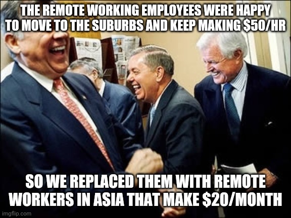 Men Laughing Meme | THE REMOTE WORKING EMPLOYEES WERE HAPPY TO MOVE TO THE SUBURBS AND KEEP MAKING $50/HR; SO WE REPLACED THEM WITH REMOTE WORKERS IN ASIA THAT MAKE $20/MONTH | image tagged in memes,men laughing | made w/ Imgflip meme maker