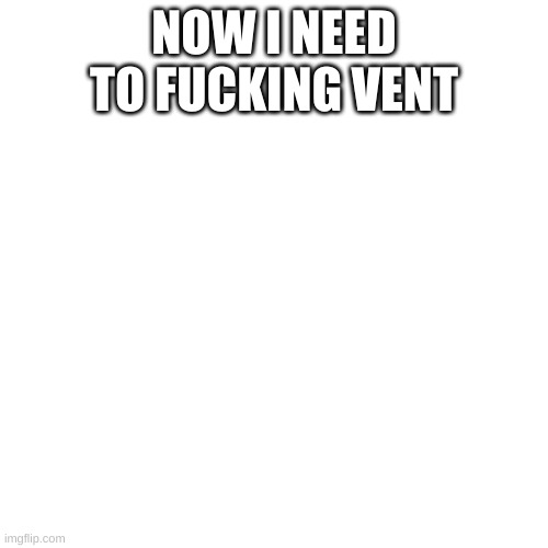 Blank Transparent Square Meme | NOW I NEED TO FUCKING VENT | image tagged in memes,blank transparent square | made w/ Imgflip meme maker