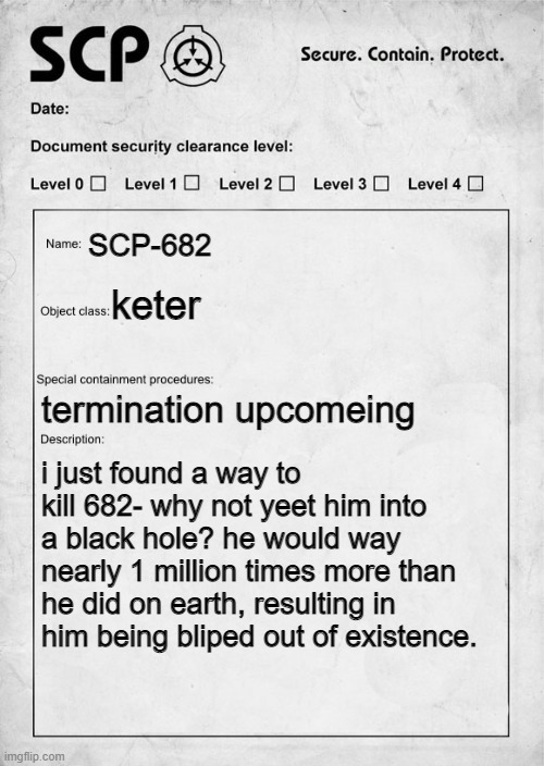 will this work? | SCP-682; keter; termination upcomeing; i just found a way to kill 682- why not yeet him into a black hole? he would way nearly 1 million times more than he did on earth, resulting in him being bliped out of existence. | image tagged in scp document | made w/ Imgflip meme maker