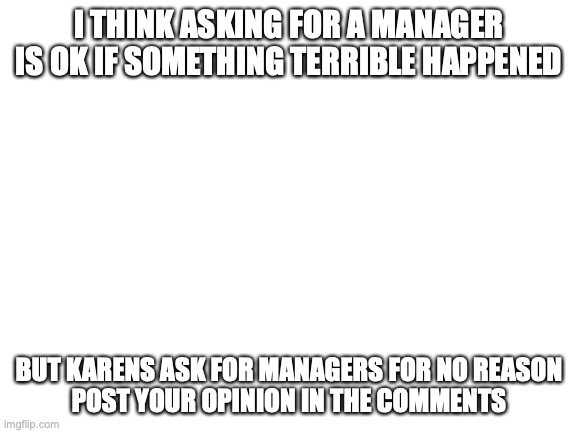 What do you think? | I THINK ASKING FOR A MANAGER IS OK IF SOMETHING TERRIBLE HAPPENED; BUT KARENS ASK FOR MANAGERS FOR NO REASON
POST YOUR OPINION IN THE COMMENTS | image tagged in blank white template | made w/ Imgflip meme maker