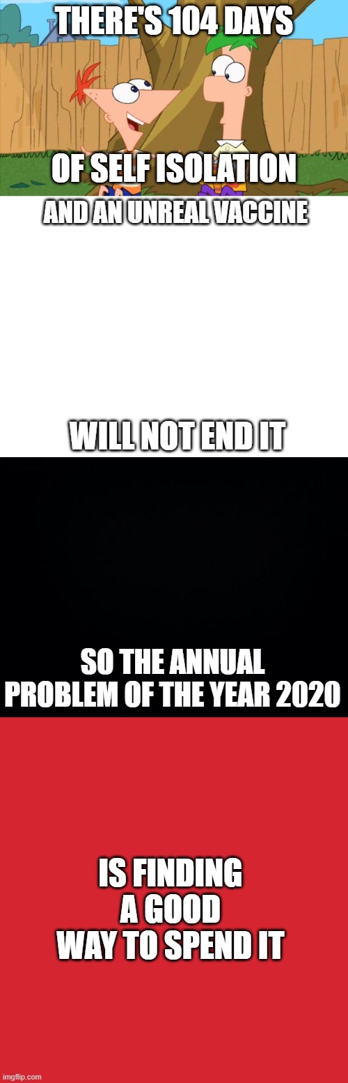 Please continue this is the comments. | THERE'S 104 DAYS; OF SELF ISOLATION; AND AN UNREAL VACCINE; WILL NOT END IT; SO THE ANNUAL PROBLEM OF THE YEAR 2020; IS FINDING A GOOD WAY TO SPEND IT | image tagged in phineas ferb,blank white template,black background,memes,keep calm and carry on red | made w/ Imgflip meme maker
