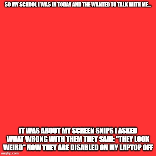 when your told to not play with the mp4 so u pull out the mp5... | SO MY SCHOOL I WAS IN TODAY AND THE WANTED TO TALK WITH ME... IT WAS ABOUT MY SCREEN SNIPS I ASKED WHAT WRONG WITH THEM THEY SAID: "THEY LOOK WEIRD" NOW THEY ARE DISABLED ON MY LAPTOP OFF | image tagged in memes,blank transparent square | made w/ Imgflip meme maker