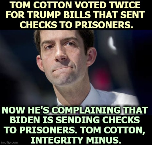 Hate Harvard? Tom Cotton's Harvard. | TOM COTTON VOTED TWICE 
FOR TRUMP BILLS THAT SENT 
CHECKS TO PRISONERS. NOW HE'S COMPLAINING THAT 
BIDEN IS SENDING CHECKS 
TO PRISONERS. TOM COTTON, 
INTEGRITY MINUS. | image tagged in stimulus,check,prisoners,trump,biden,hypocrisy | made w/ Imgflip meme maker
