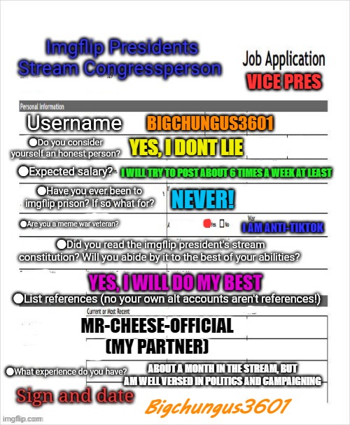 My application, VOTE MR-CHEESE-OFFICIAL | VICE PRES; BIGCHUNGUS3601; YES, I DONT LIE; I WILL TRY TO POST ABOUT 6 TIMES A WEEK AT LEAST; NEVER! I AM ANTI-TIKTOK; YES, I WILL DO MY BEST; MR-CHEESE-OFFICIAL (MY PARTNER); ABOUT A MONTH IN THE STREAM, BUT AM WELL VERSED IN POLITICS AND CAMPAIGNING; Bigchungus3601 | image tagged in vice president,vote mr-cheese-official | made w/ Imgflip meme maker