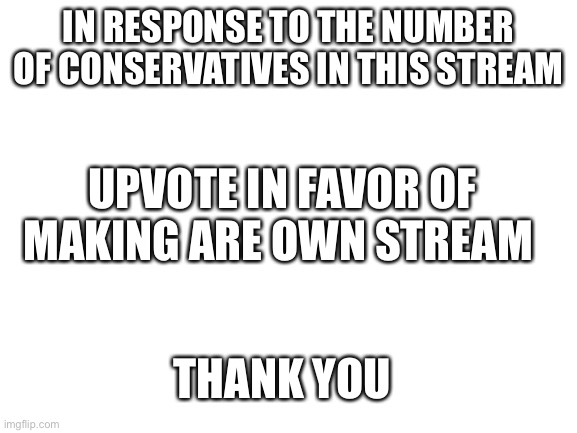 This is not a upvote beggar | IN RESPONSE TO THE NUMBER OF CONSERVATIVES IN THIS STREAM; UPVOTE IN FAVOR OF MAKING ARE OWN STREAM; THANK YOU | image tagged in blank white template | made w/ Imgflip meme maker