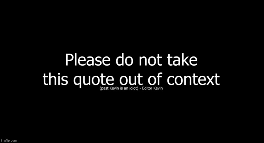 Please do not take this quote out of context | Oh no, get ready
I feel it coming, it's coming again
I stay close, hold steady
'Cause I don't want it, don't want it to end
Those brown eyes, crying in a crowded bar
Every time we get this close
It's always pulling us apart

Don't let the tide come and wash us away
Don't let the tide come and take me
I just want a safe place to hide us away
So don't let the tide come and take me
Don't let the tide come and wash us away
Don't let the tide come and take me
Far from with you, where I wanna stay
So don't let the tide come and take me

Oh no, get ready
I feel it coming, it's coming again
Don't give up, and don't let me
'Cause I'm needing you to understand
When I go, all I ever seem to fear
Is that you're gonna find someone
And slowly watch me disappear

Don't let the tide come and wash us away
Don't let the tide come and take me
I just want a safe place to hide us away
So don't let the tide come and take me
Don't let the tide come and wash us away
Don't let the tide come and take me
Far from with you, where I wanna stay
So don't let the tide come and take me

Oh no, get ready
Yeah, I feel it coming, it's coming again
Stay close and hold steady
'Cause I don't want it, don't want it to end
No, no, I don't want it, don't want it to end

Don't let the tide come and wash us away
Don't let the tide come and take me
I just want a safe place to hide us away
So don't let the tide come and take me
Don't let the tide come and wash us away
Don't let the tide come and take me
Far from with you, where I wanna stay
So don't let the tide come and take me | image tagged in please do not take this quote out of context | made w/ Imgflip meme maker