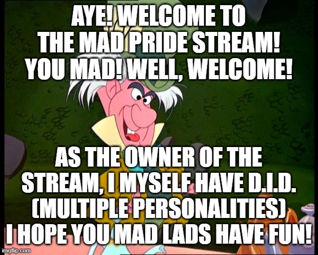 Fun fact, One of my Alters dared me to make this stream! | AYE! WELCOME TO THE MAD PRIDE STREAM!
YOU MAD! WELL, WELCOME! AS THE OWNER OF THE STREAM, I MYSELF HAVE D.I.D. (MULTIPLE PERSONALITIES)
I HOPE YOU MAD LADS HAVE FUN! | image tagged in mad hatter,mad pride,stream,new stream,mad | made w/ Imgflip meme maker
