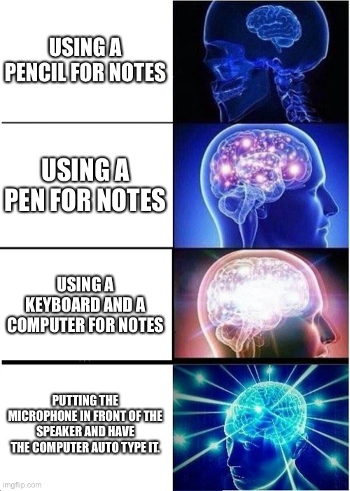 Expanding Brain | USING A PENCIL FOR NOTES; USING A PEN FOR NOTES; USING A KEYBOARD AND A COMPUTER FOR NOTES; PUTTING THE MICROPHONE IN FRONT OF THE SPEAKER AND HAVE THE COMPUTER AUTO TYPE IT. | image tagged in memes,expanding brain | made w/ Imgflip meme maker