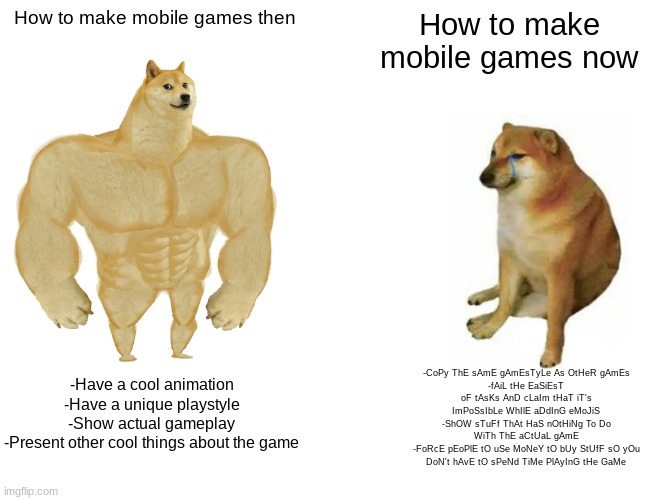 y tho | How to make mobile games then; How to make mobile games now; -CoPy ThE sAmE gAmEsTyLe As OtHeR gAmEs
-fAiL tHe EaSiEsT oF tAsKs AnD cLaIm tHaT iT's ImPoSsIbLe WhIlE aDdInG eMoJiS
-ShOW sTuFf ThAt HaS nOtHiNg To Do WiTh ThE aCtUaL gAmE
-FoRcE pEoPlE tO uSe MoNeY tO bUy StUfF sO yOu DoN't hAvE tO sPeNd TiMe PlAyInG tHe GaMe; -Have a cool animation
-Have a unique playstyle
-Show actual gameplay
-Present other cool things about the game | image tagged in memes,buff doge vs cheems | made w/ Imgflip meme maker