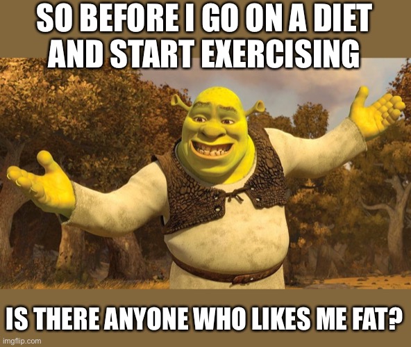 So before I go on a diet and start exercising - is there anyone who likes me fat | SO BEFORE I GO ON A DIET
AND START EXERCISING; IS THERE ANYONE WHO LIKES ME FAT? | image tagged in shrek,funny,memes,funny memes,meme,fitness | made w/ Imgflip meme maker