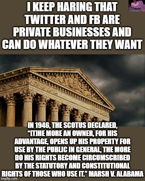 People who are denied their 1A rights should sue based on this. | I KEEP HARING THAT TWITTER AND FB ARE PRIVATE BUSINESSES AND CAN DO WHATEVER THEY WANT; IN 1946, THE SCOTUS DECLARED, “[T]HE MORE AN OWNER, FOR HIS ADVANTAGE, OPENS UP HIS PROPERTY FOR USE BY THE PUBLIC IN GENERAL, THE MORE DO HIS RIGHTS BECOME CIRCUMSCRIBED BY THE STATUTORY AND CONSTITUTIONAL RIGHTS OF THOSE WHO USE IT.” MARSH V. ALABAMA | image tagged in scotus building | made w/ Imgflip meme maker